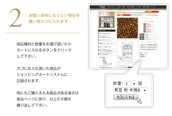 商品種別と数量をお選び頂いたらカートに入れるボタンをクリックしてください。カゴにお入れ頂いた商品がショッピングカートシステムに記録されます。他にもご購入される商品がある場合は商品ページに戻り、以上の手順を繰り返して下さい。