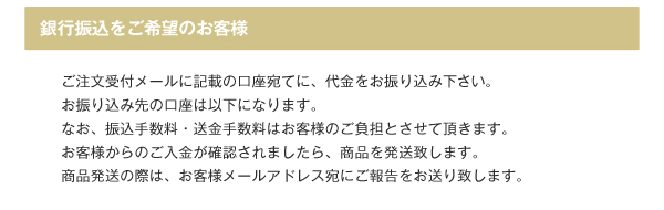 ご注文受付メールに記載の口座宛てに、代金をお振り込みください。お振り込み先の口座は こちらのページ でもご案内しております。なお、振込手数料・送金手数料はお客様のご負担とさせて頂きます。お客様からのご入金が確認されましたら、商品を発送致します。商品発送の際は、お客様メールアドレス宛にご報告をお送り致します。